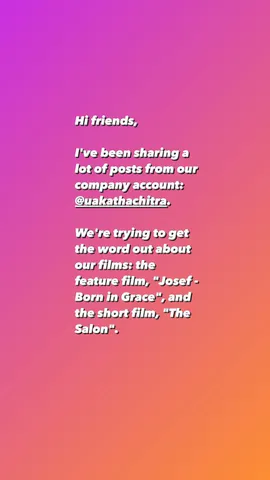 Hi friends,

I've been sharing a lot of posts from our company account: @uakathachitra.

We're trying to get the word out about our films: the feature film, "Josef - Born in Grace", and the short film, "The Salon".